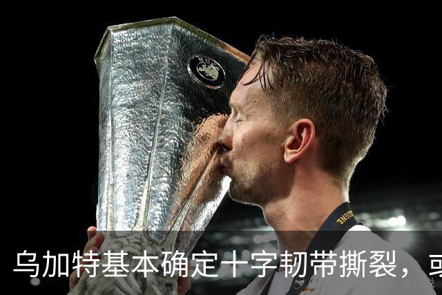 乌加特基本确定十字韧带撕裂，或迫使曼联买人！若伤缺一年可获赔500万