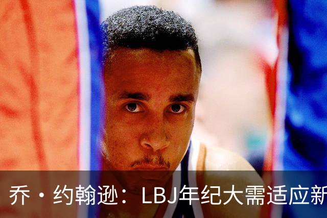 乔·约翰逊：LBJ年纪大需适应新角色 但他仍认为自己比95%球员强