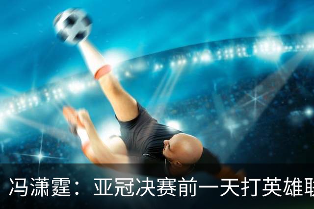 冯潇霆：亚冠决赛前一天打英雄联盟打到凌晨3点，和郜林曾诚一起