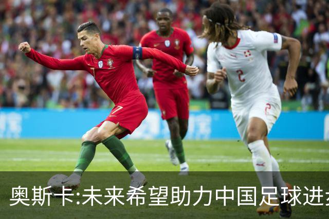 奥斯卡:未来希望助力中国足球进步,助力中国男足重返世界杯！
