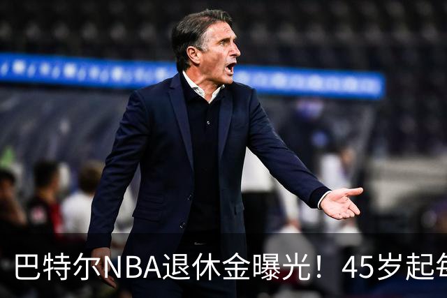 巴特尔NBA退休金曝光！45岁起每月领钱，62岁后数字惊人真羡慕