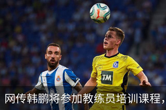 网传韩鹏将参加教练员培训课程，鲁媒：这则流言并不属实