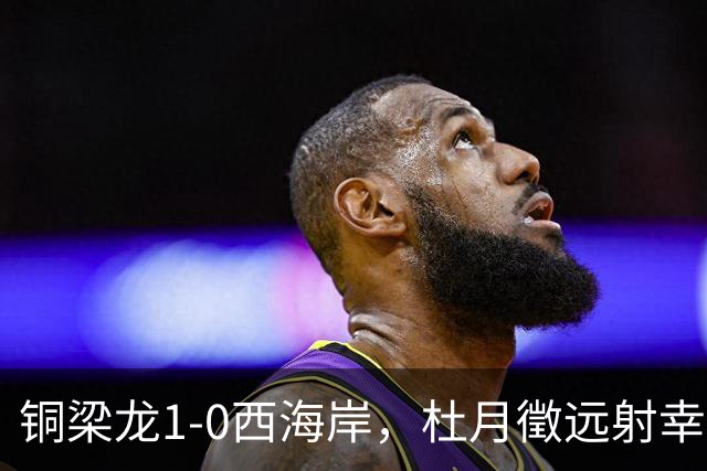 铜梁龙1-0西海岸，杜月徵远射幸运破门，丁海峰染红